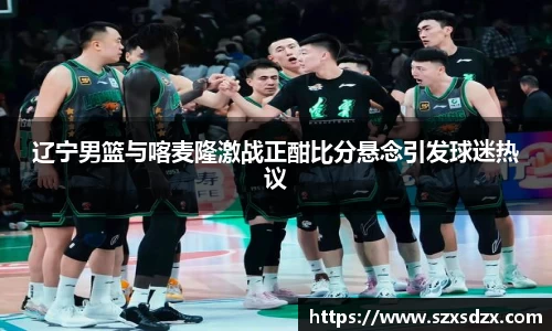 辽宁男篮与喀麦隆激战正酣比分悬念引发球迷热议