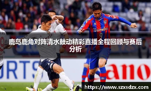 鹿岛鹿角对阵清水鼓动精彩直播全程回顾与赛后分析