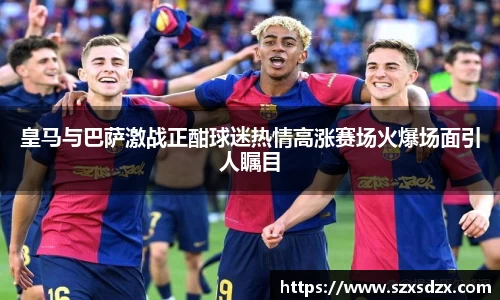 皇马与巴萨激战正酣球迷热情高涨赛场火爆场面引人瞩目